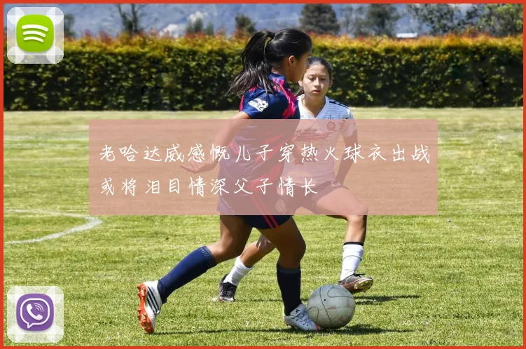 老哈达威感慨儿子穿热火球衣出战或将泪目情深父子情长