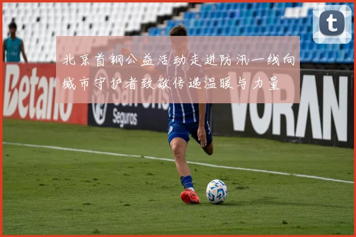 北京首钢公益活动走进防汛一线向城市守护者致敬传递温暖与力量