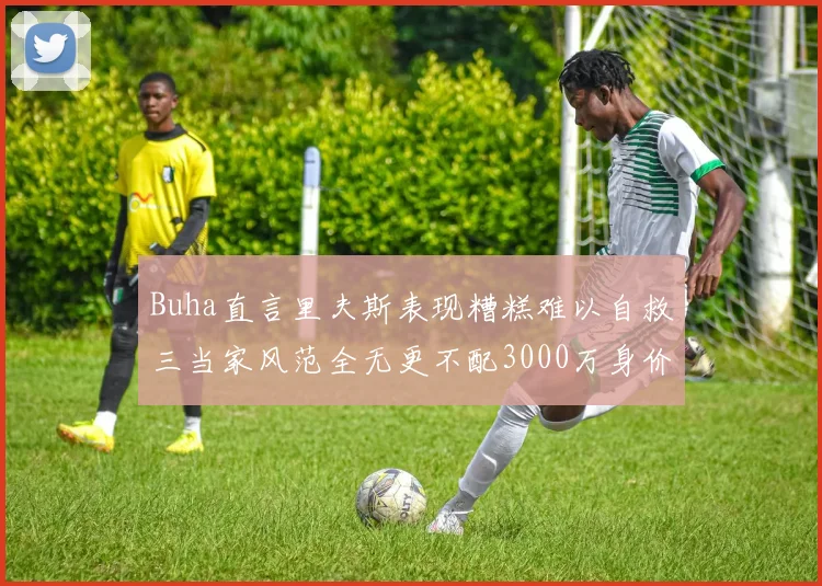 Buha直言里夫斯表现糟糕难以自救三当家风范全无更不配3000万身价