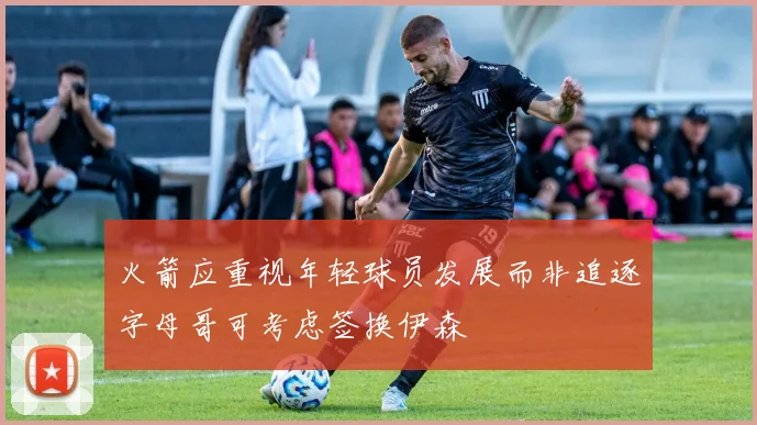 火箭应重视年轻球员发展而非追逐字母哥可考虑签换伊森