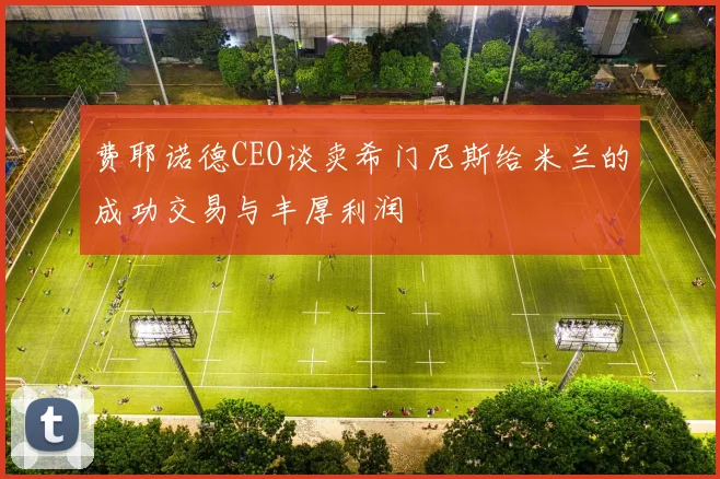 费耶诺德CEO谈卖希门尼斯给米兰的成功交易与丰厚利润