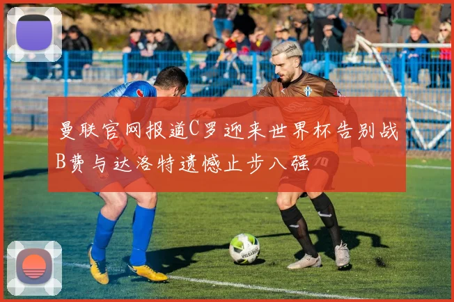 曼联官网报道C罗迎来世界杯告别战B费与达洛特遗憾止步八强
