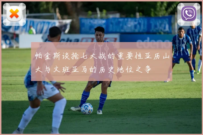 帕金斯谈抢七大战的重要性亚历山大与文班亚马的历史地位之争
