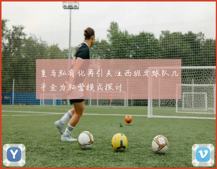 皇马私有化再引关注西班牙球队几乎全为私营模式探讨