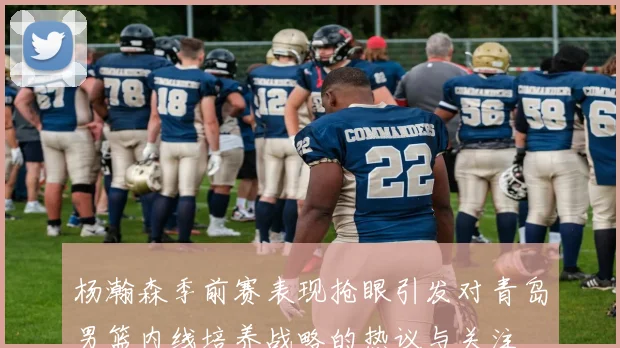 杨瀚森季前赛表现抢眼引发对青岛男篮内线培养战略的热议与关注